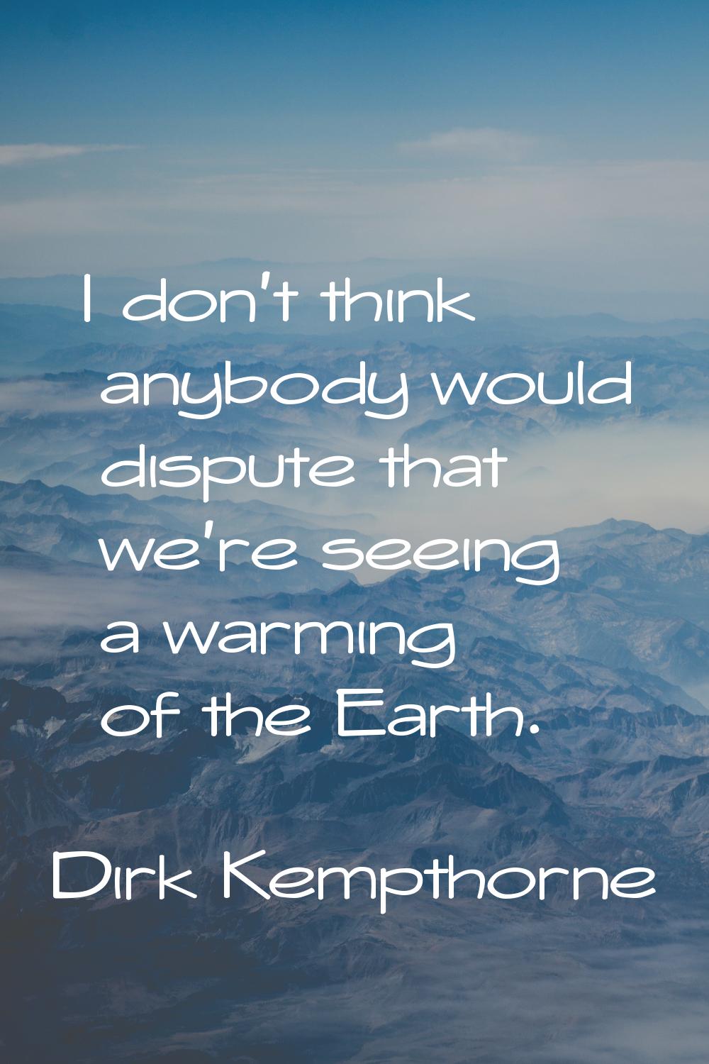 I don't think anybody would dispute that we're seeing a warming of the Earth.