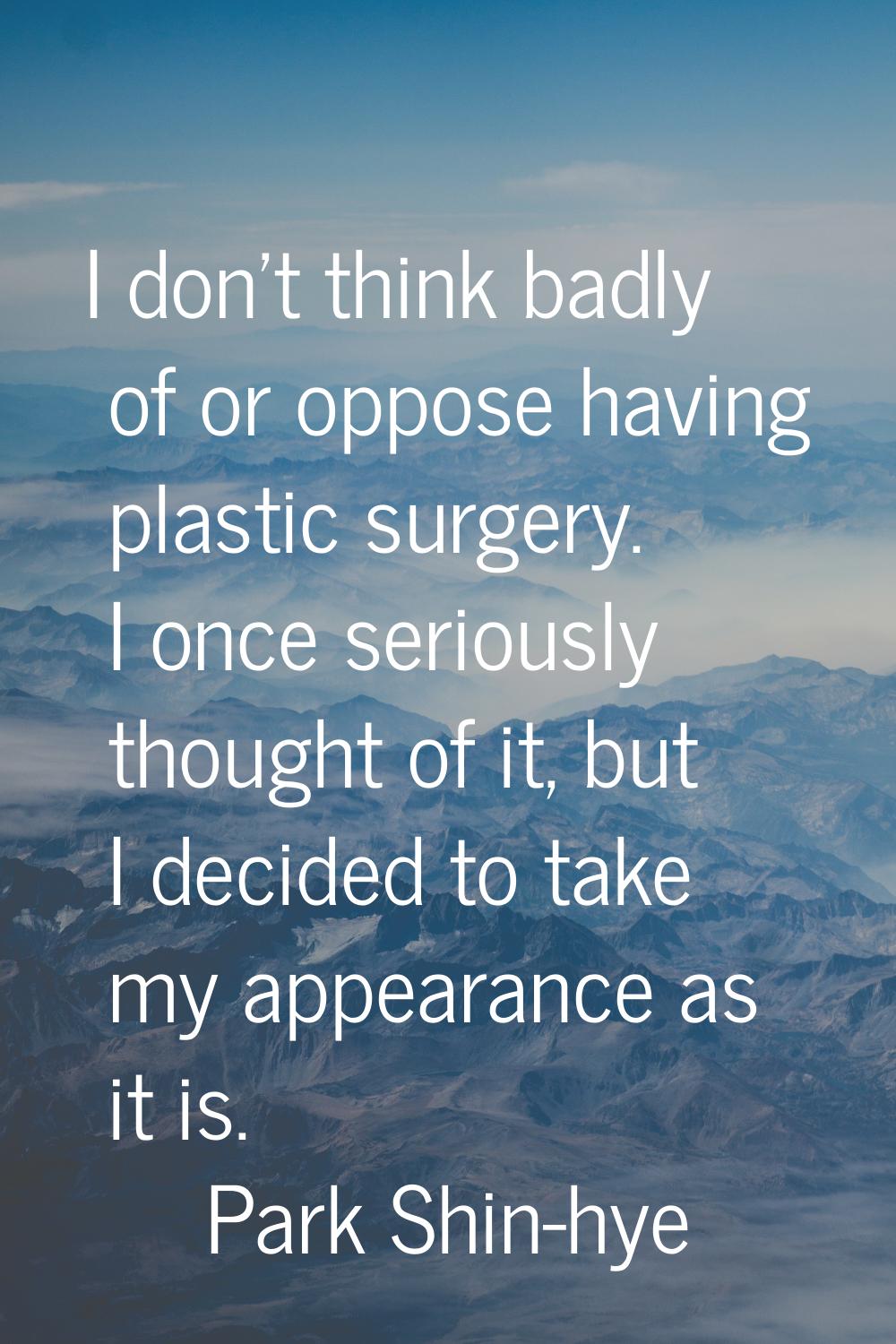 I don't think badly of or oppose having plastic surgery. I once seriously thought of it, but I deci