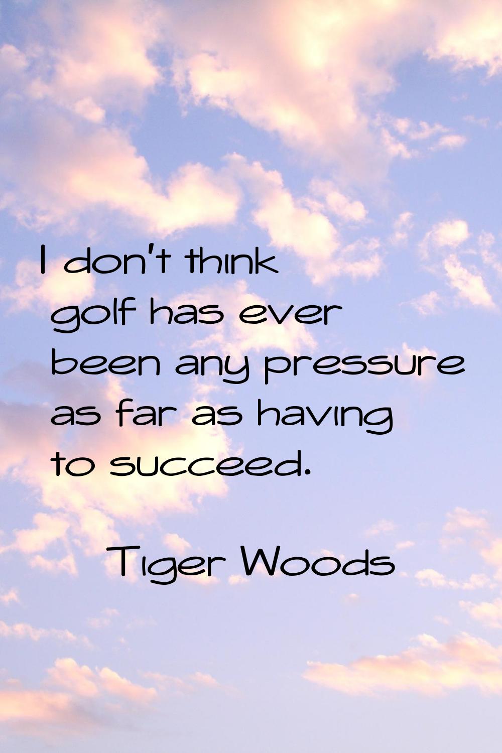 I don't think golf has ever been any pressure as far as having to succeed.