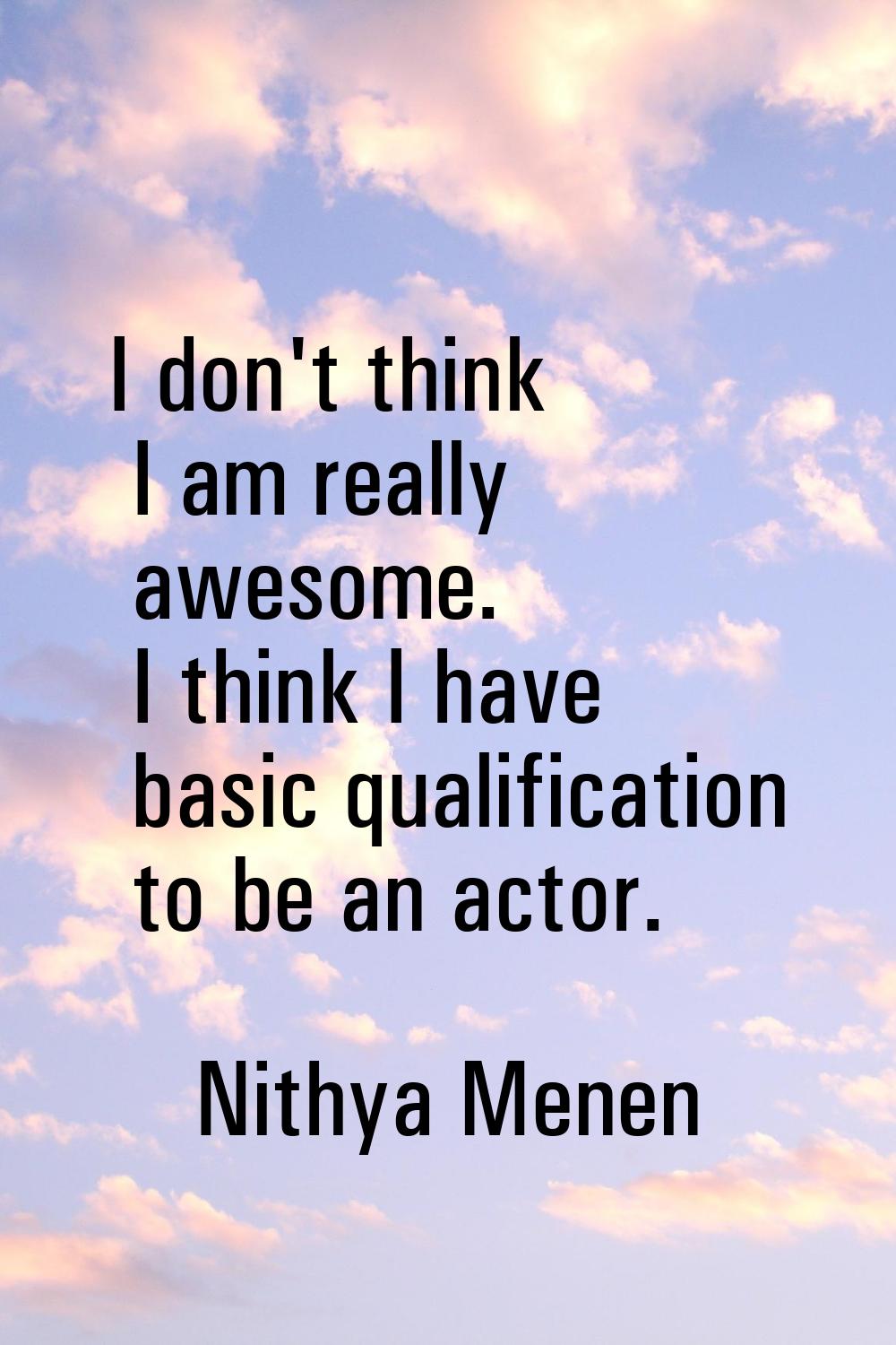 I don't think I am really awesome. I think I have basic qualification to be an actor.