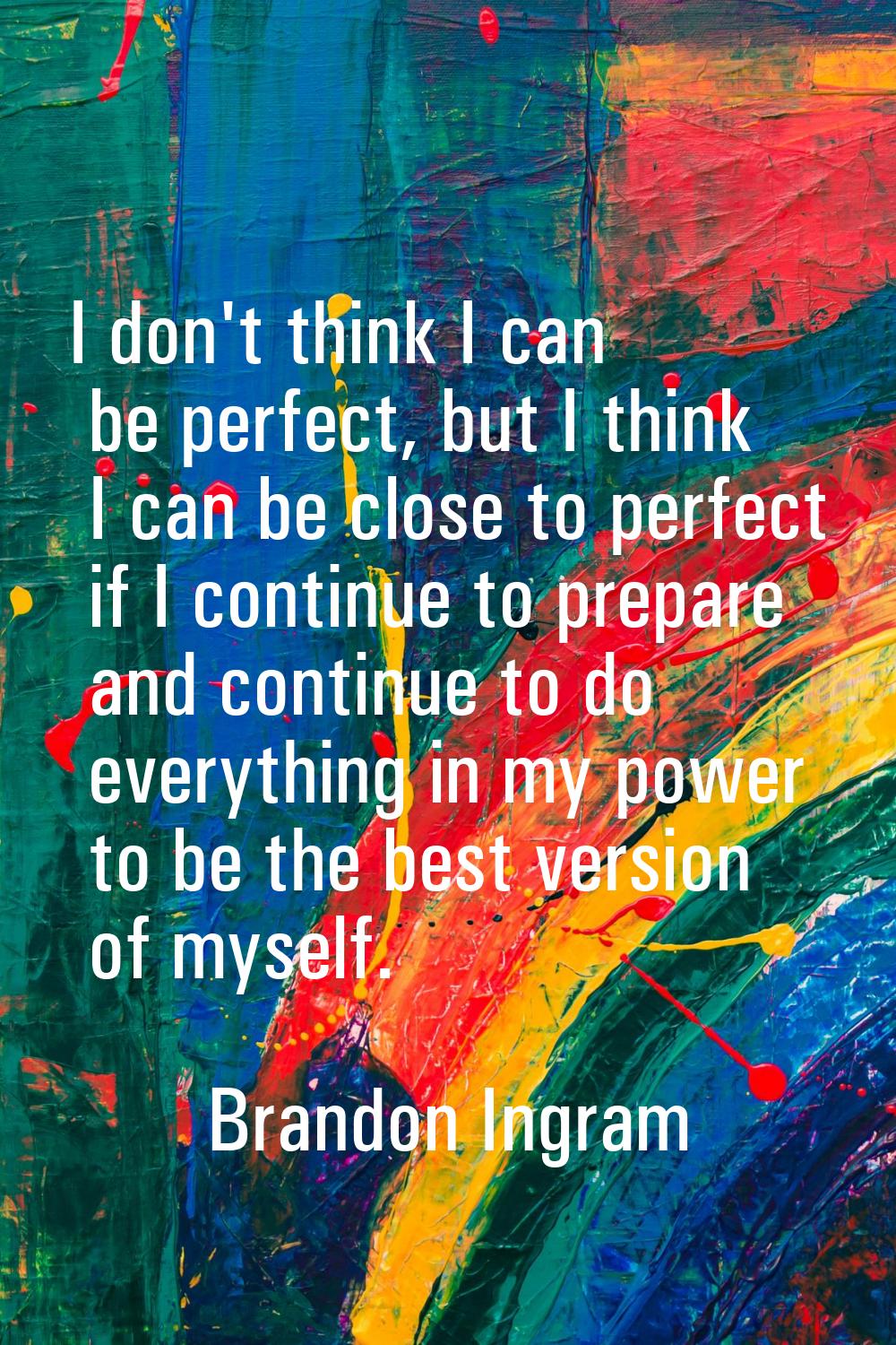 I don't think I can be perfect, but I think I can be close to perfect if I continue to prepare and 
