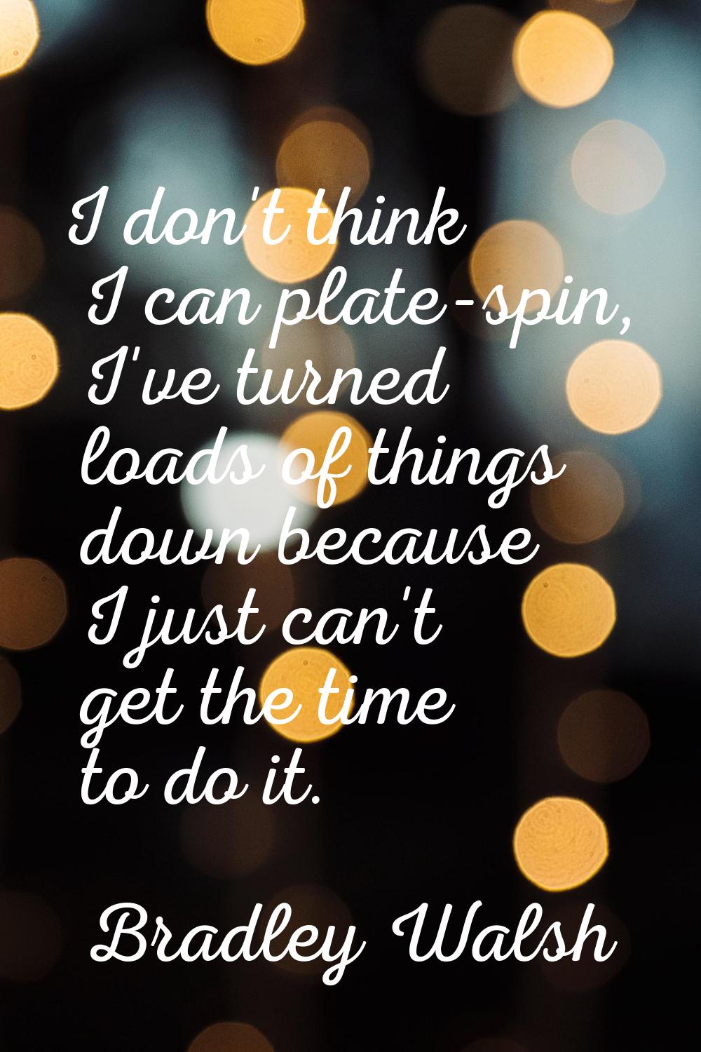 I don't think I can plate-spin, I've turned loads of things down because I just can't get the time 