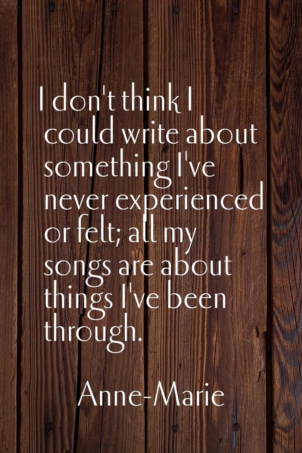 I don't think I could write about something I've never experienced or felt; all my songs are about 