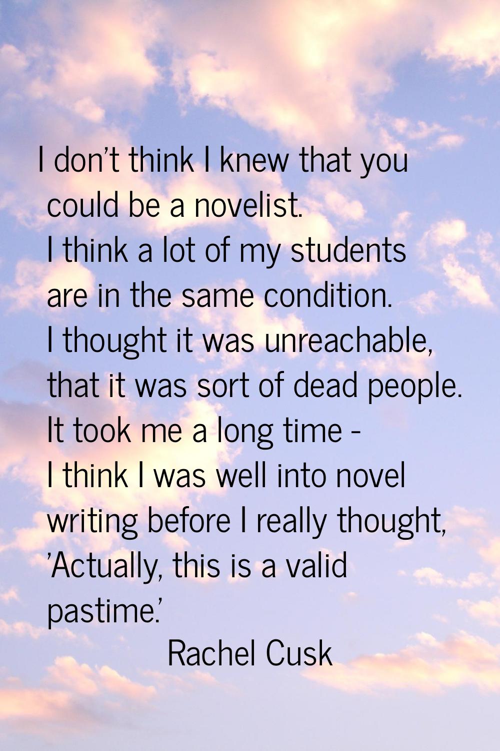 I don't think I knew that you could be a novelist. I think a lot of my students are in the same con