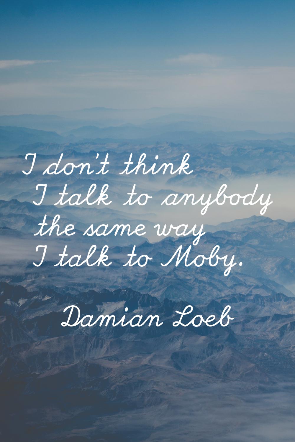 I don't think I talk to anybody the same way I talk to Moby.