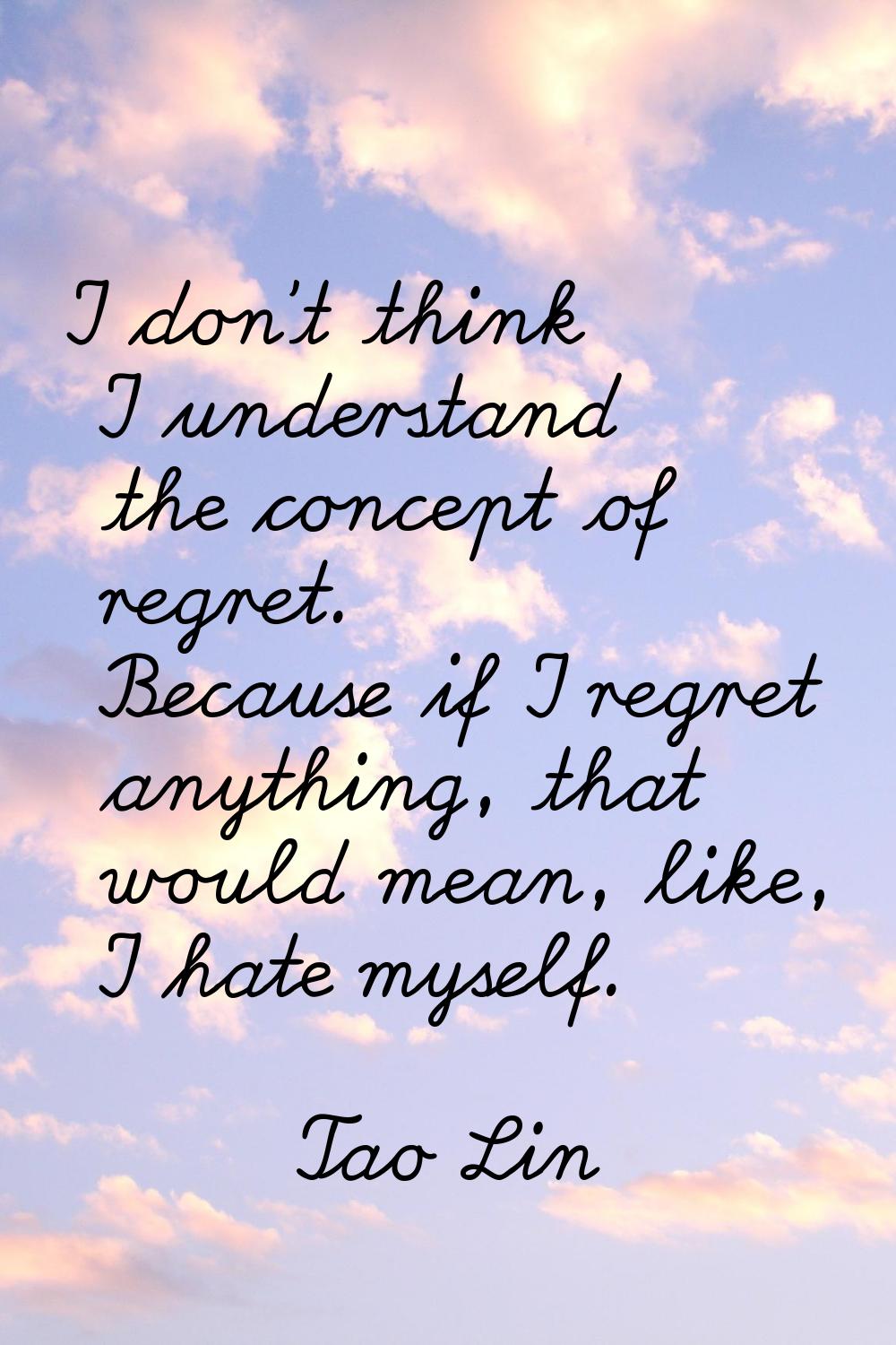 I don't think I understand the concept of regret. Because if I regret anything, that would mean, li