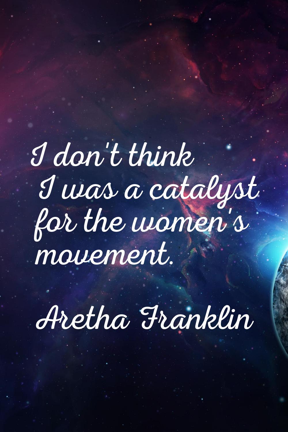 I don't think I was a catalyst for the women's movement.