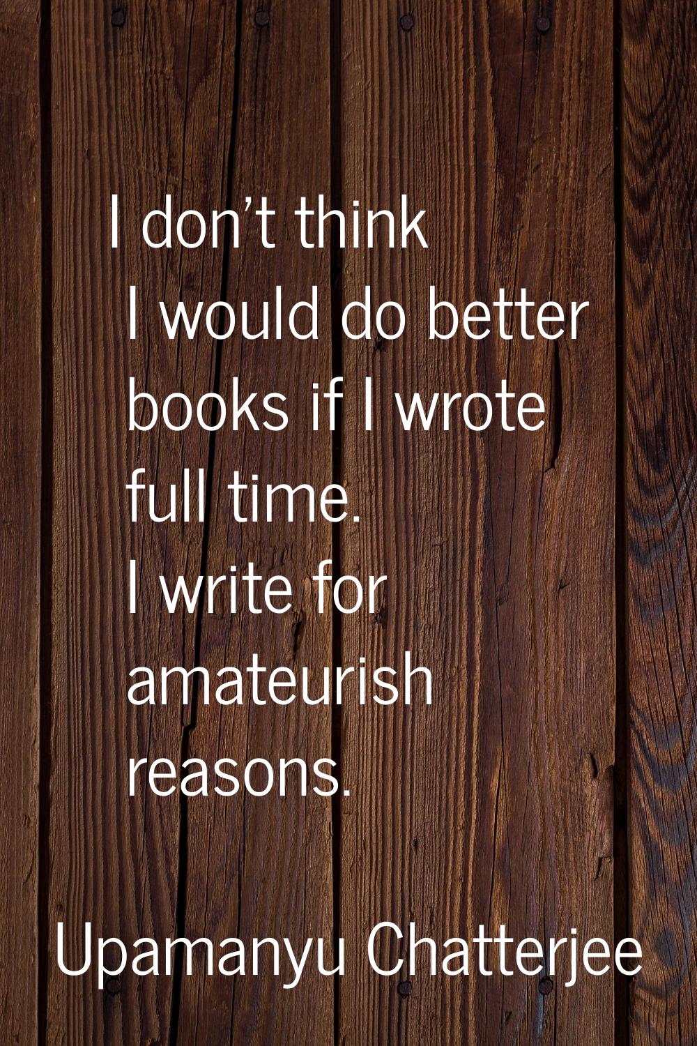 I don't think I would do better books if I wrote full time. I write for amateurish reasons.