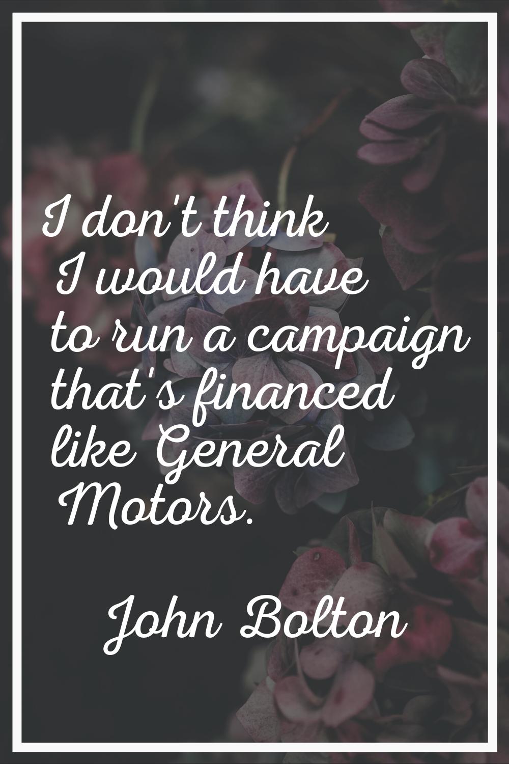 I don't think I would have to run a campaign that's financed like General Motors.