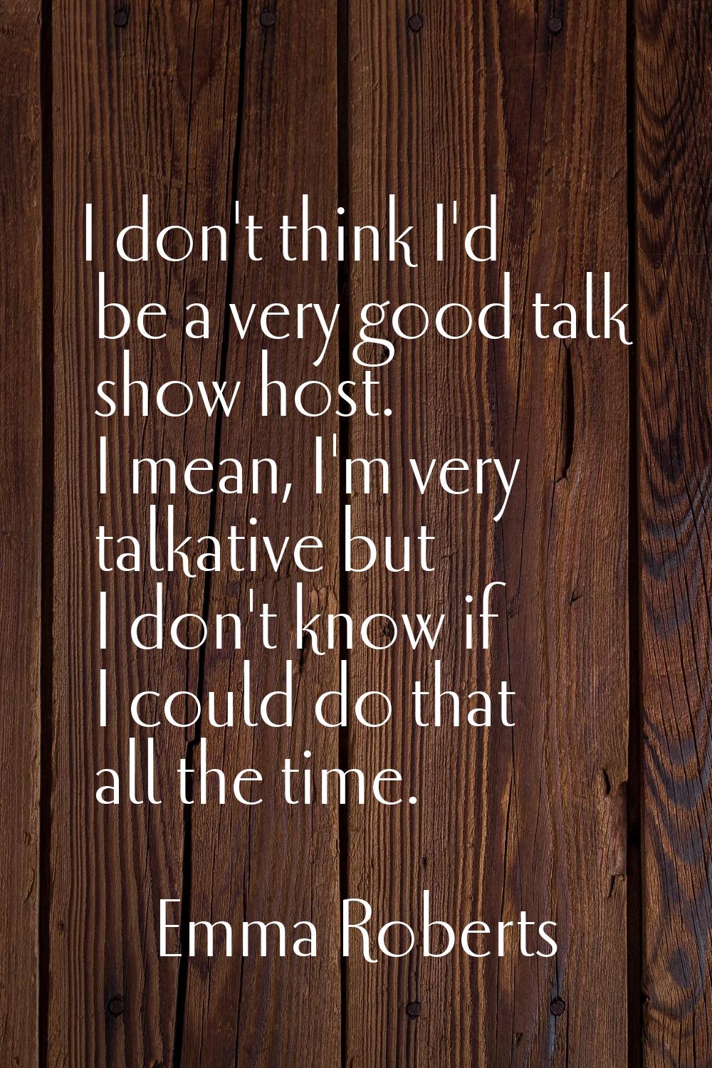 I don't think I'd be a very good talk show host. I mean, I'm very talkative but I don't know if I c