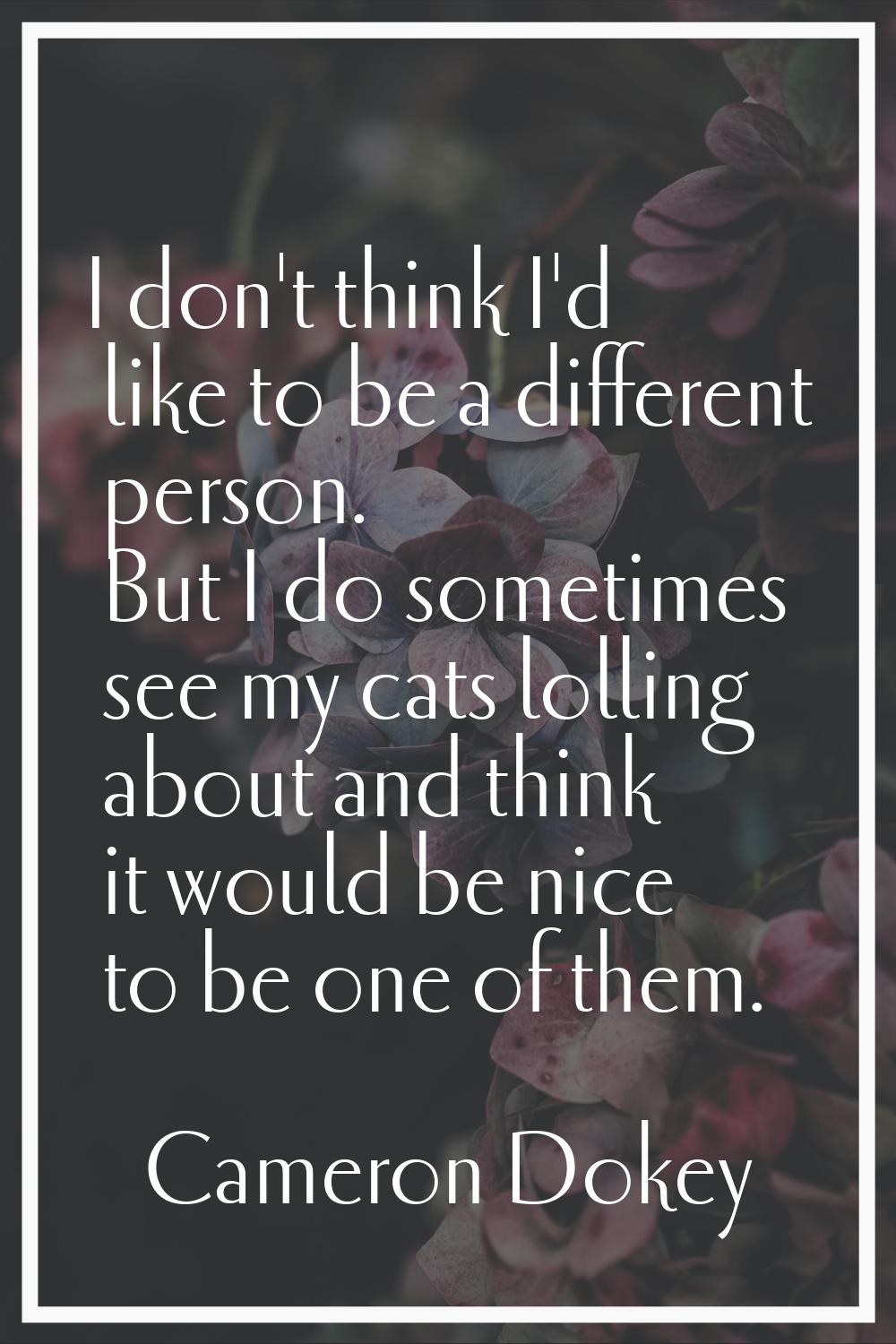 I don't think I'd like to be a different person. But I do sometimes see my cats lolling about and t