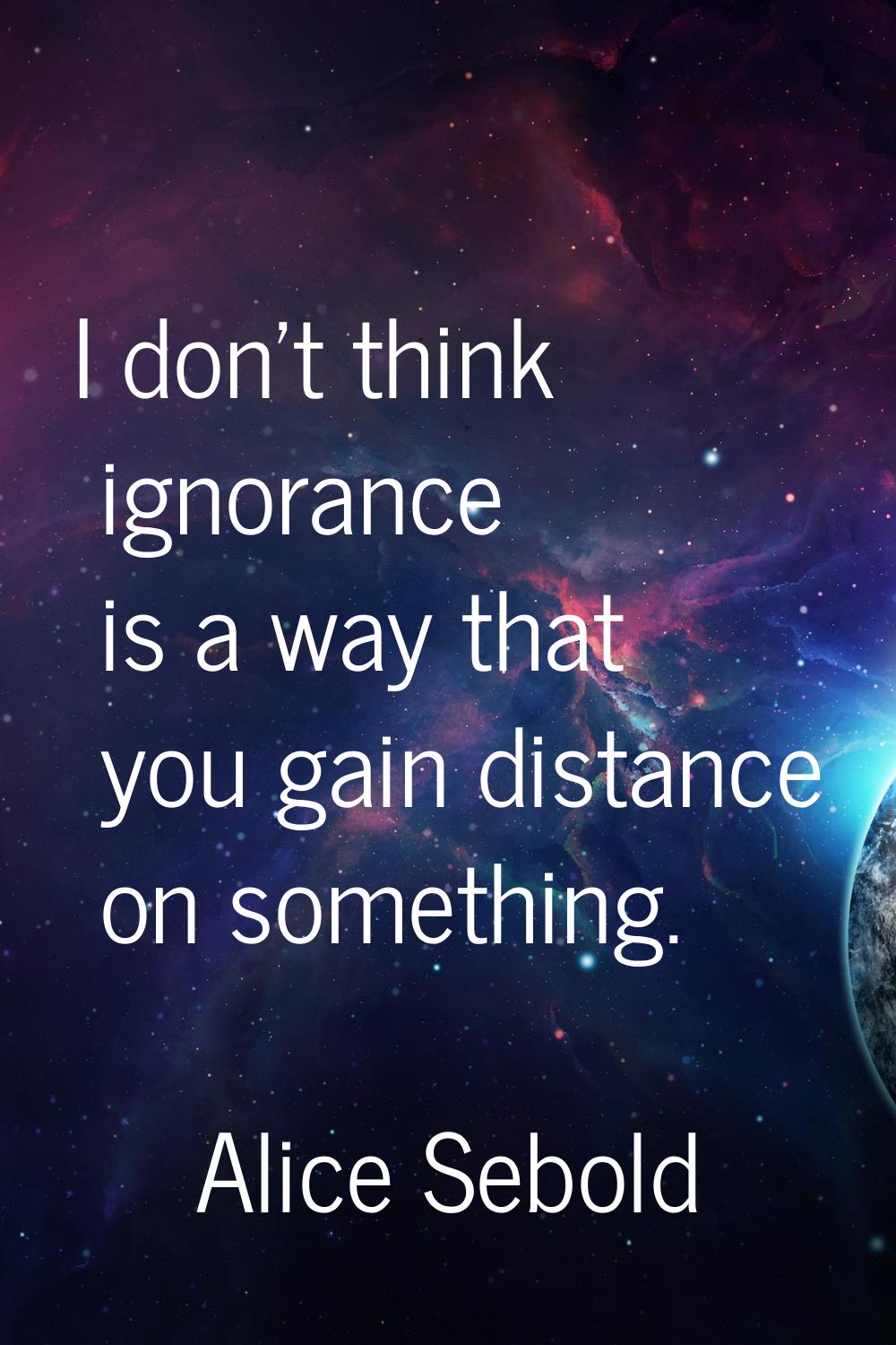 I don't think ignorance is a way that you gain distance on something.