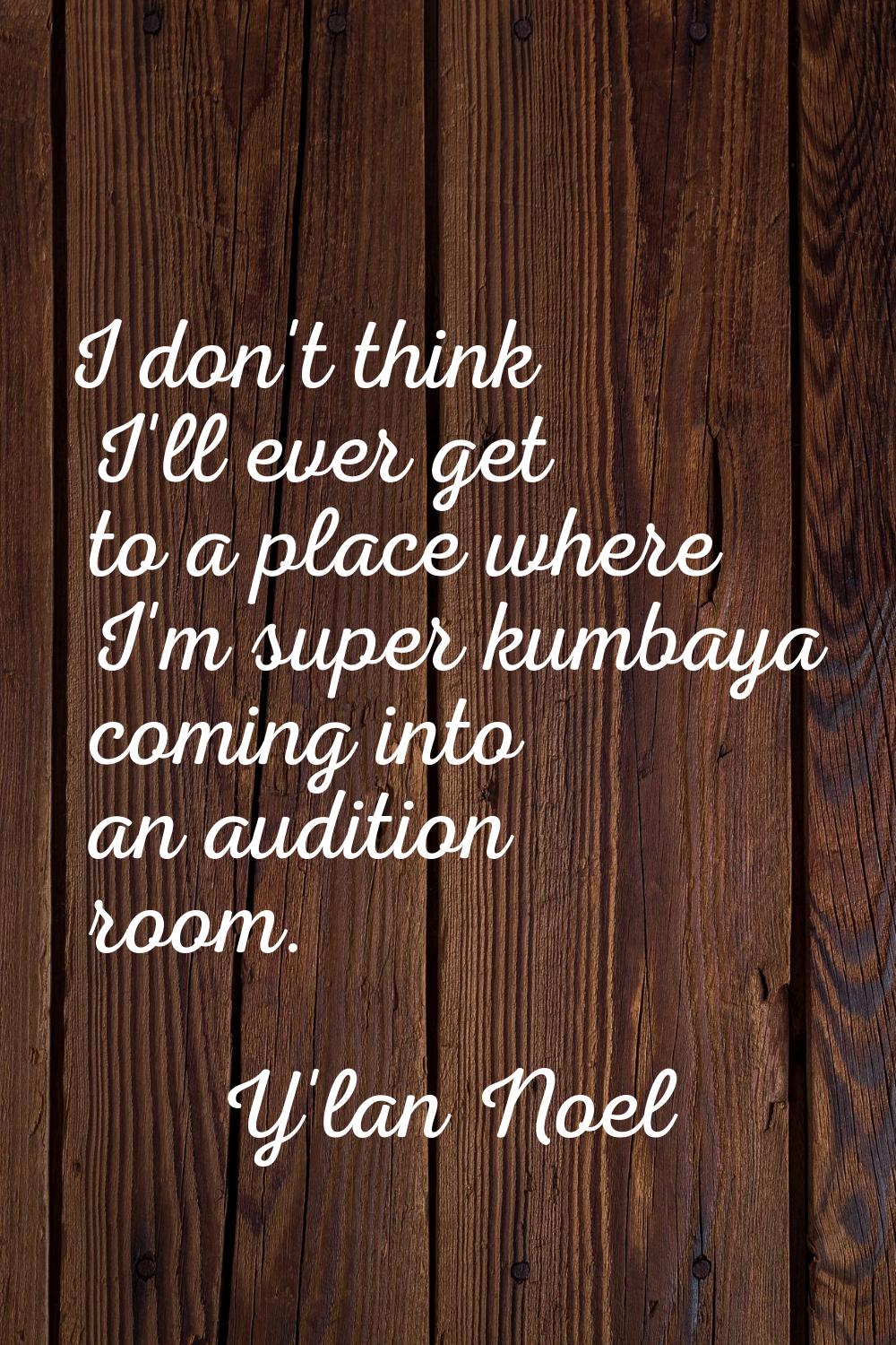 I don't think I'll ever get to a place where I'm super kumbaya coming into an audition room.