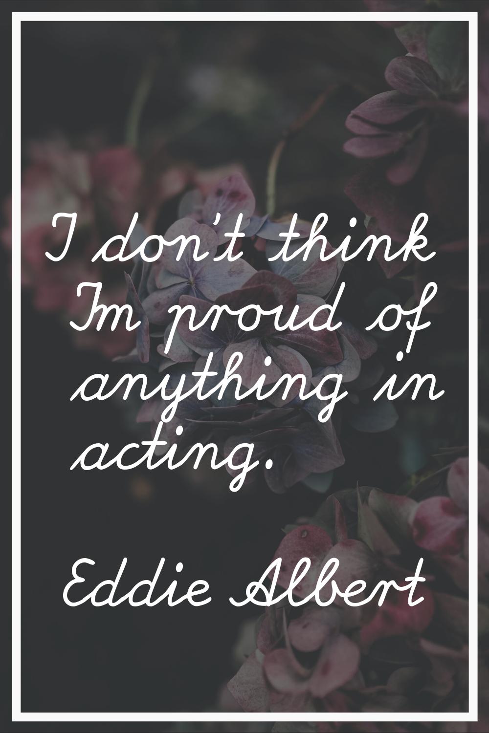 I don't think I'm proud of anything in acting.