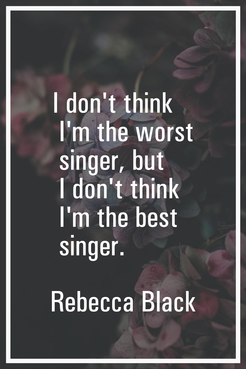 I don't think I'm the worst singer, but I don't think I'm the best singer.