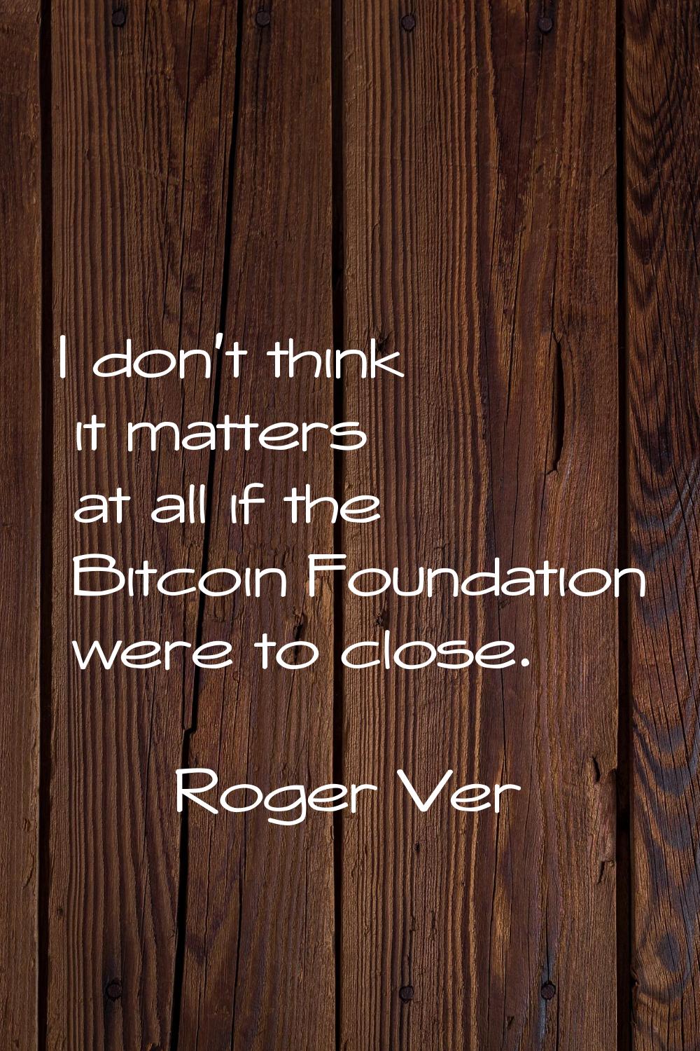 I don't think it matters at all if the Bitcoin Foundation were to close.