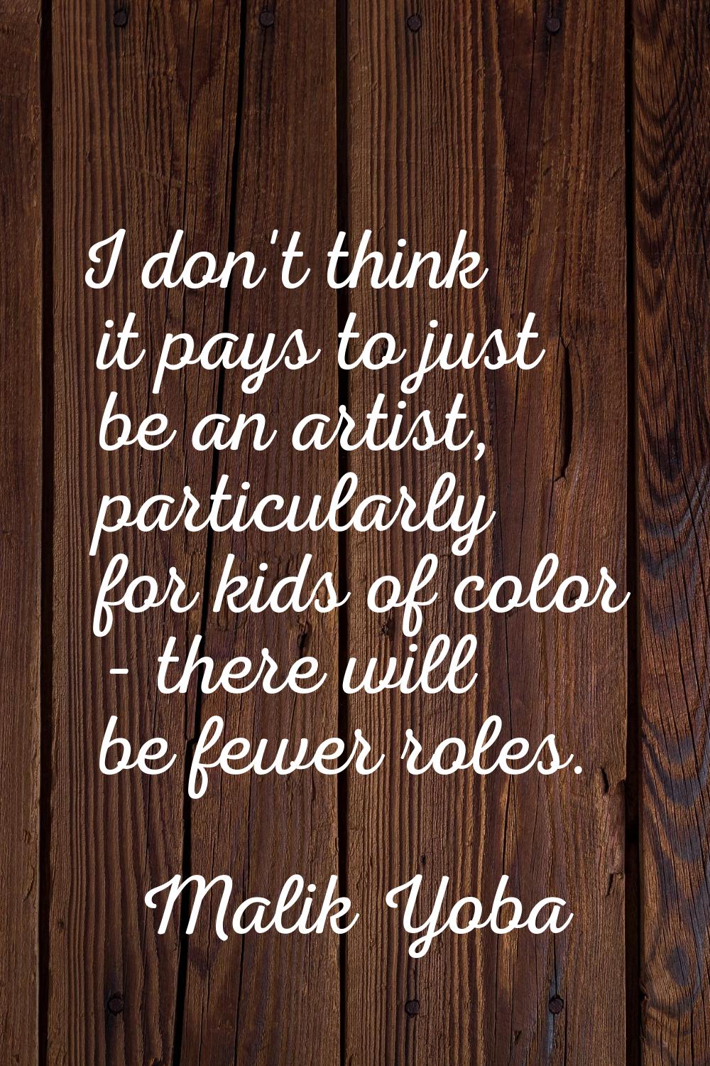 I don't think it pays to just be an artist, particularly for kids of color - there will be fewer ro