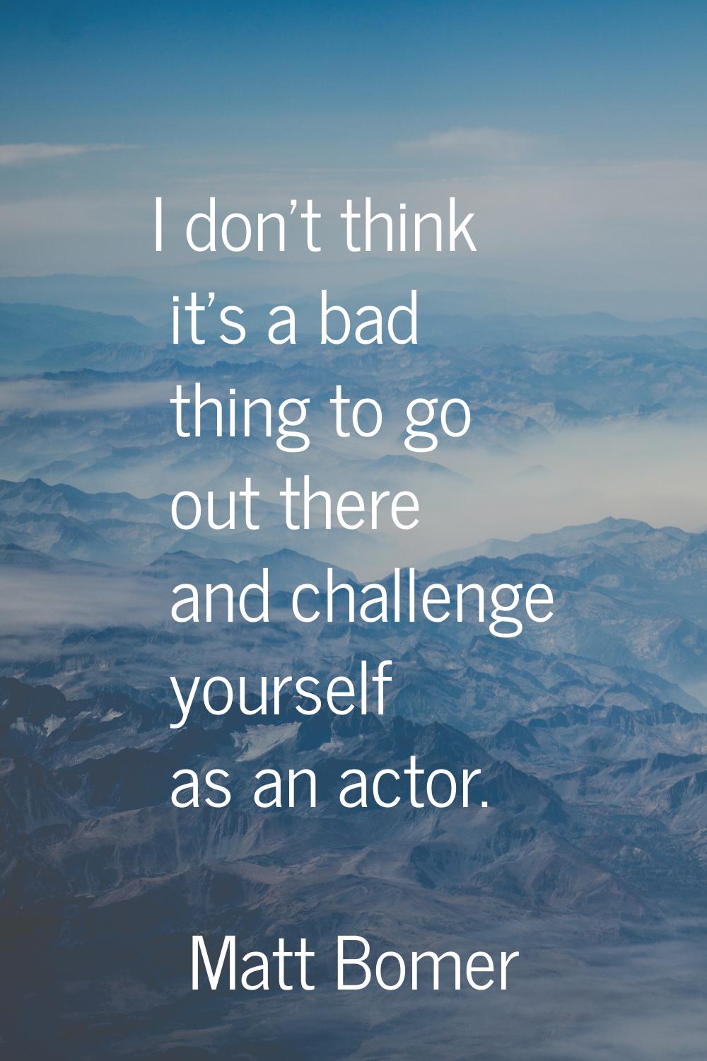 I don't think it's a bad thing to go out there and challenge yourself as an actor.