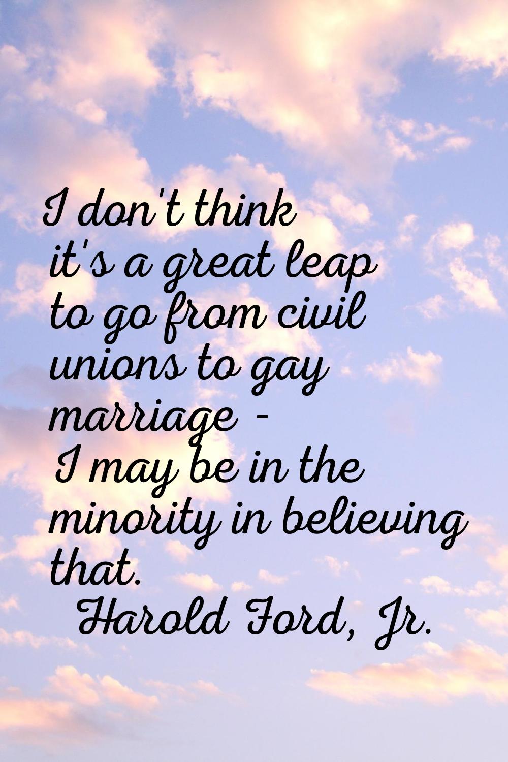 I don't think it's a great leap to go from civil unions to gay marriage - I may be in the minority 