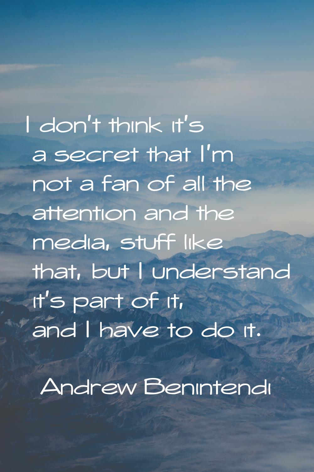 I don't think it's a secret that I'm not a fan of all the attention and the media, stuff like that,