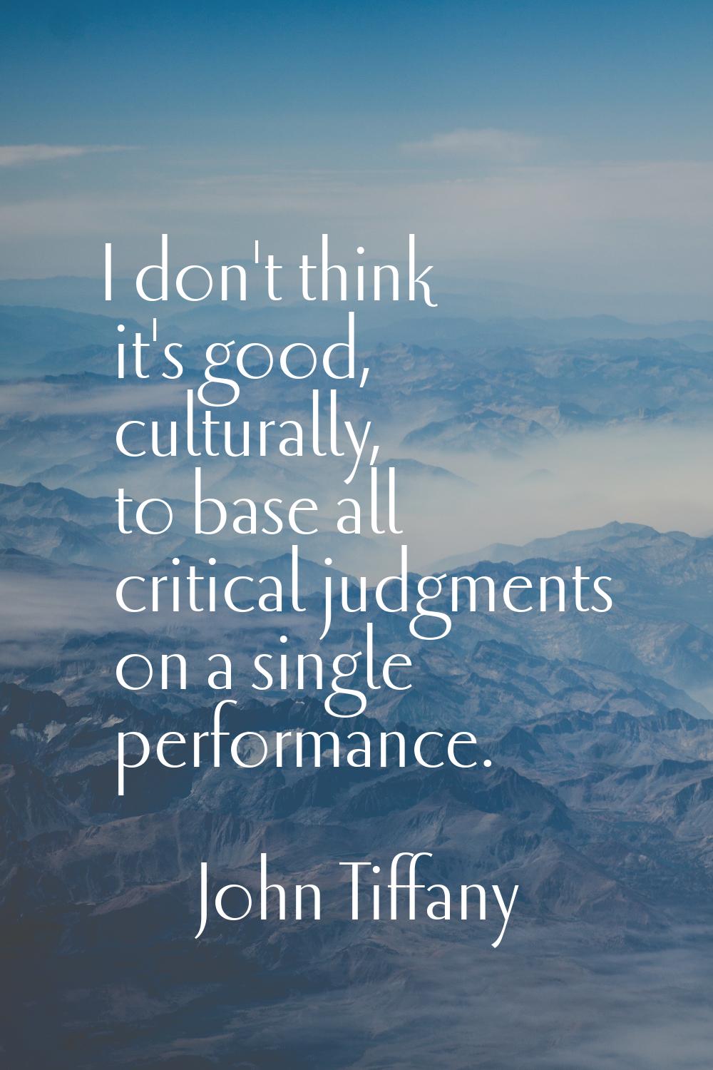 I don't think it's good, culturally, to base all critical judgments on a single performance.