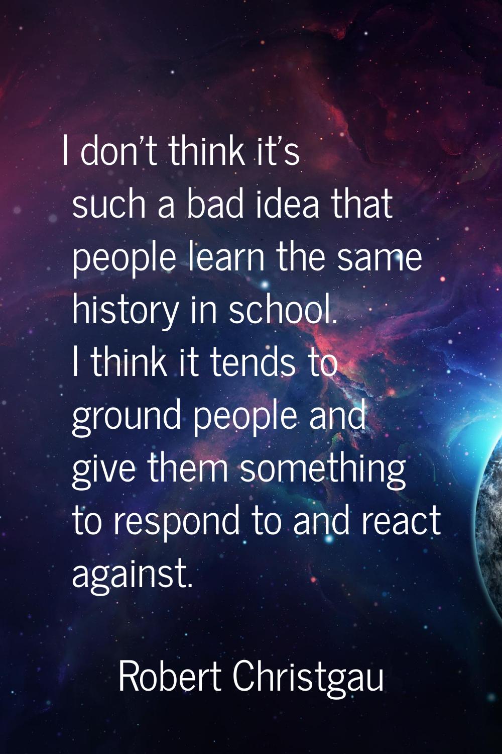 I don't think it's such a bad idea that people learn the same history in school. I think it tends t