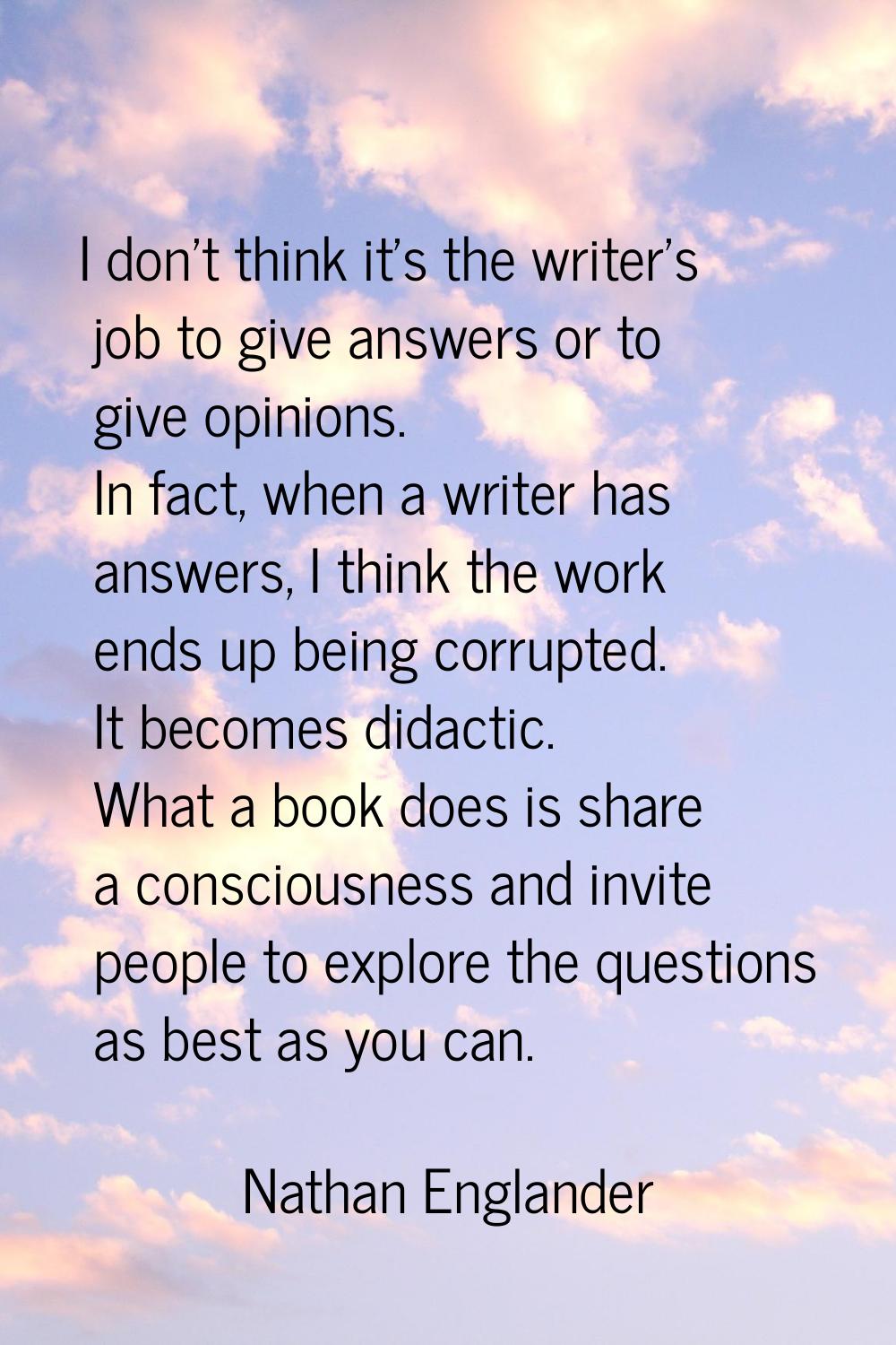 I don't think it's the writer's job to give answers or to give opinions. In fact, when a writer has