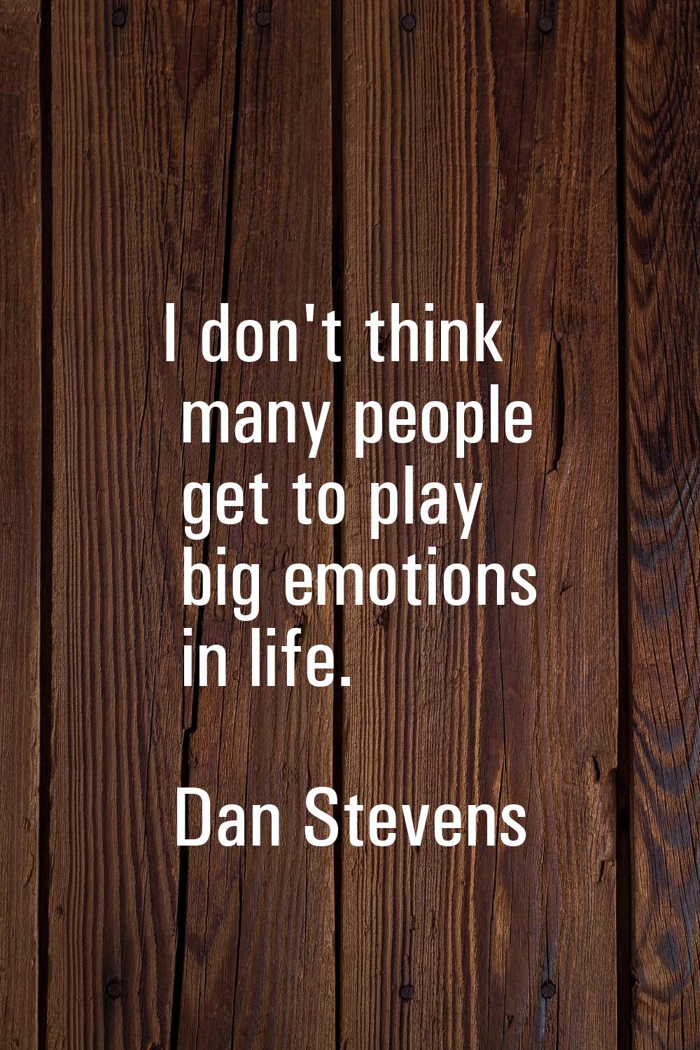 I don't think many people get to play big emotions in life.