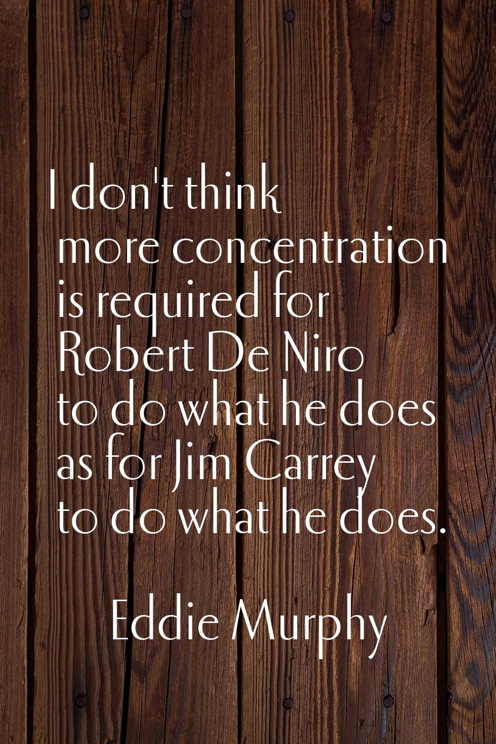 I don't think more concentration is required for Robert De Niro to do what he does as for Jim Carre