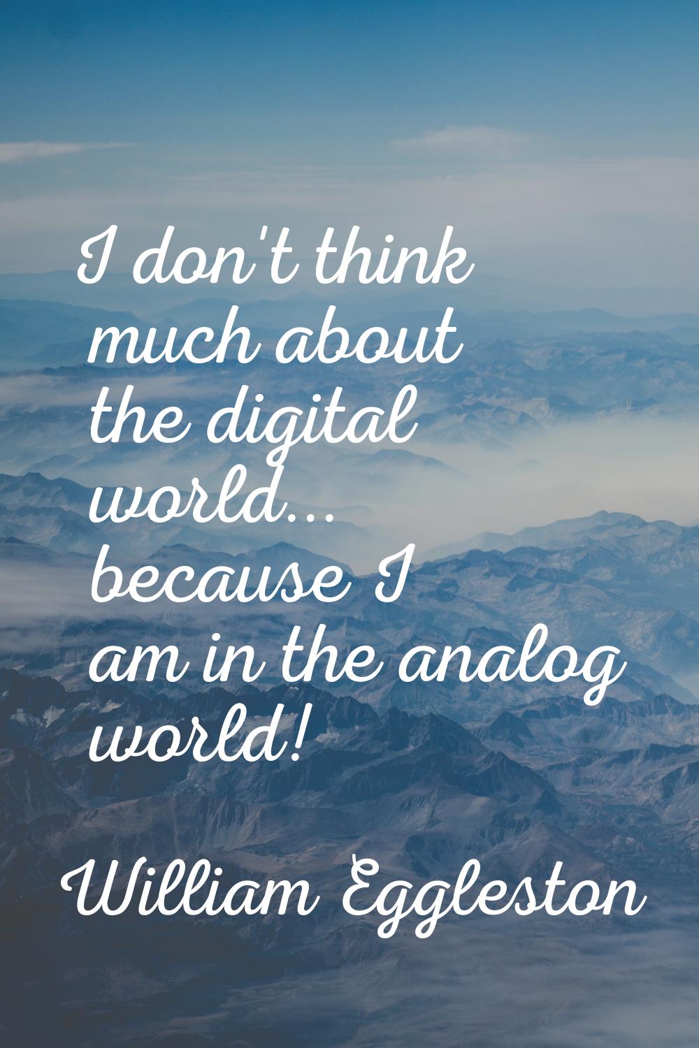 I don't think much about the digital world... because I am in the analog world!