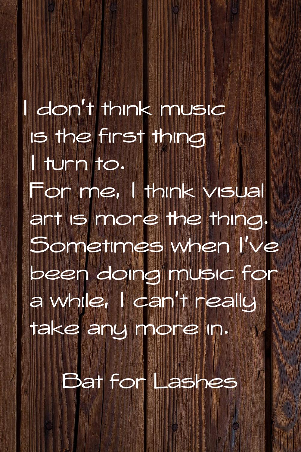 I don't think music is the first thing I turn to. For me, I think visual art is more the thing. Som