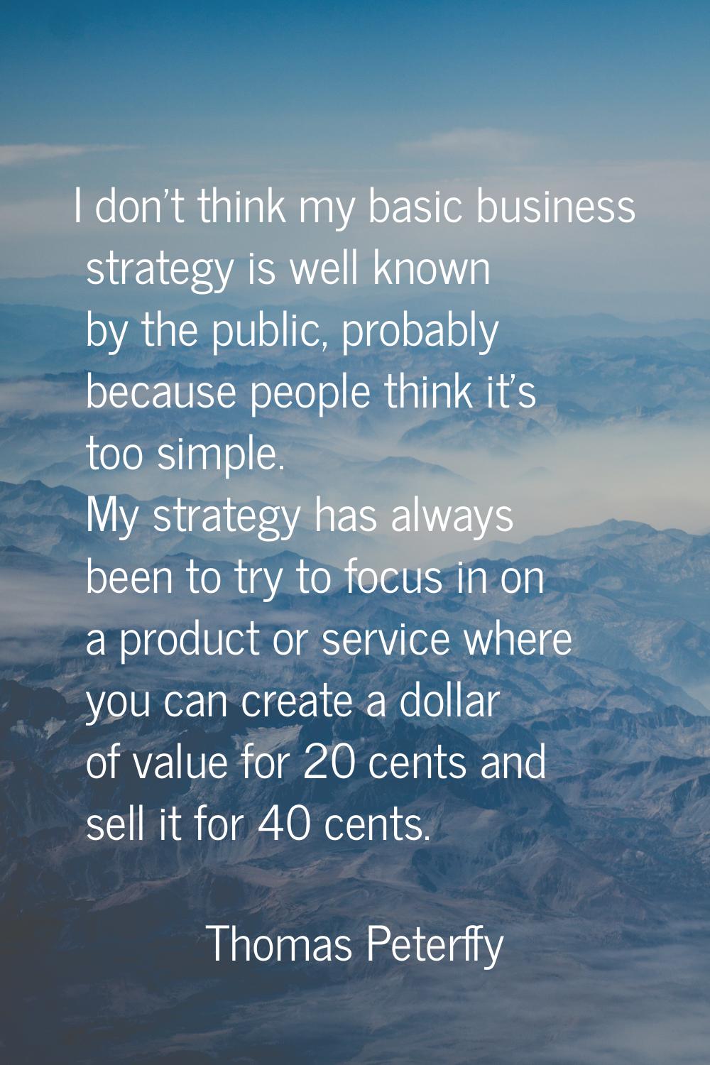 I don't think my basic business strategy is well known by the public, probably because people think
