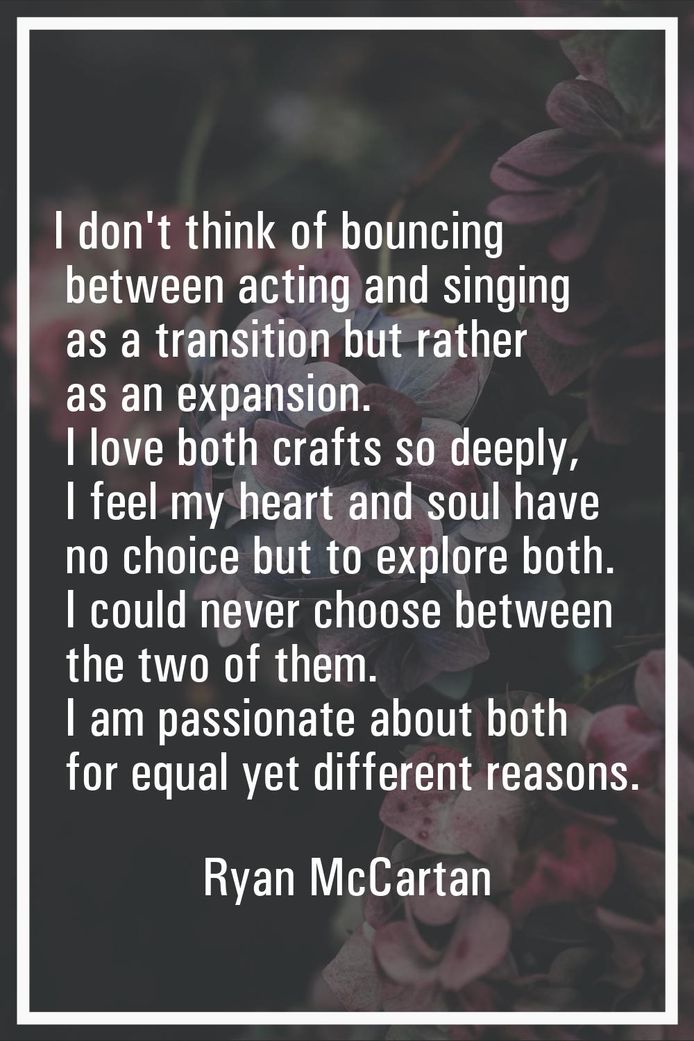 I don't think of bouncing between acting and singing as a transition but rather as an expansion. I 