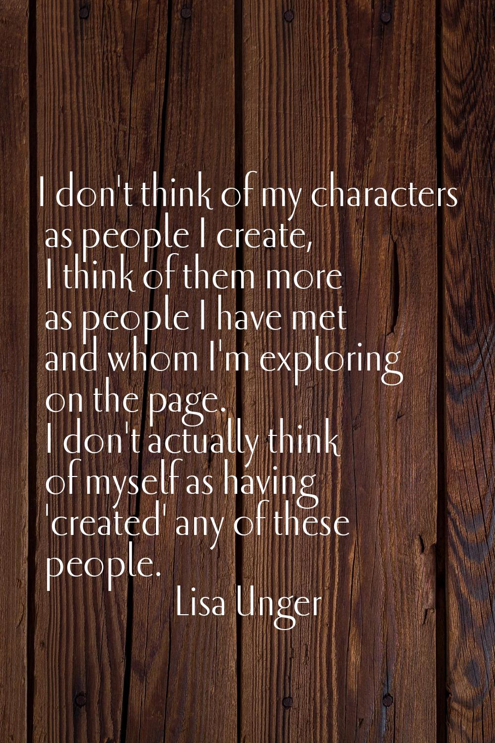 I don't think of my characters as people I create, I think of them more as people I have met and wh