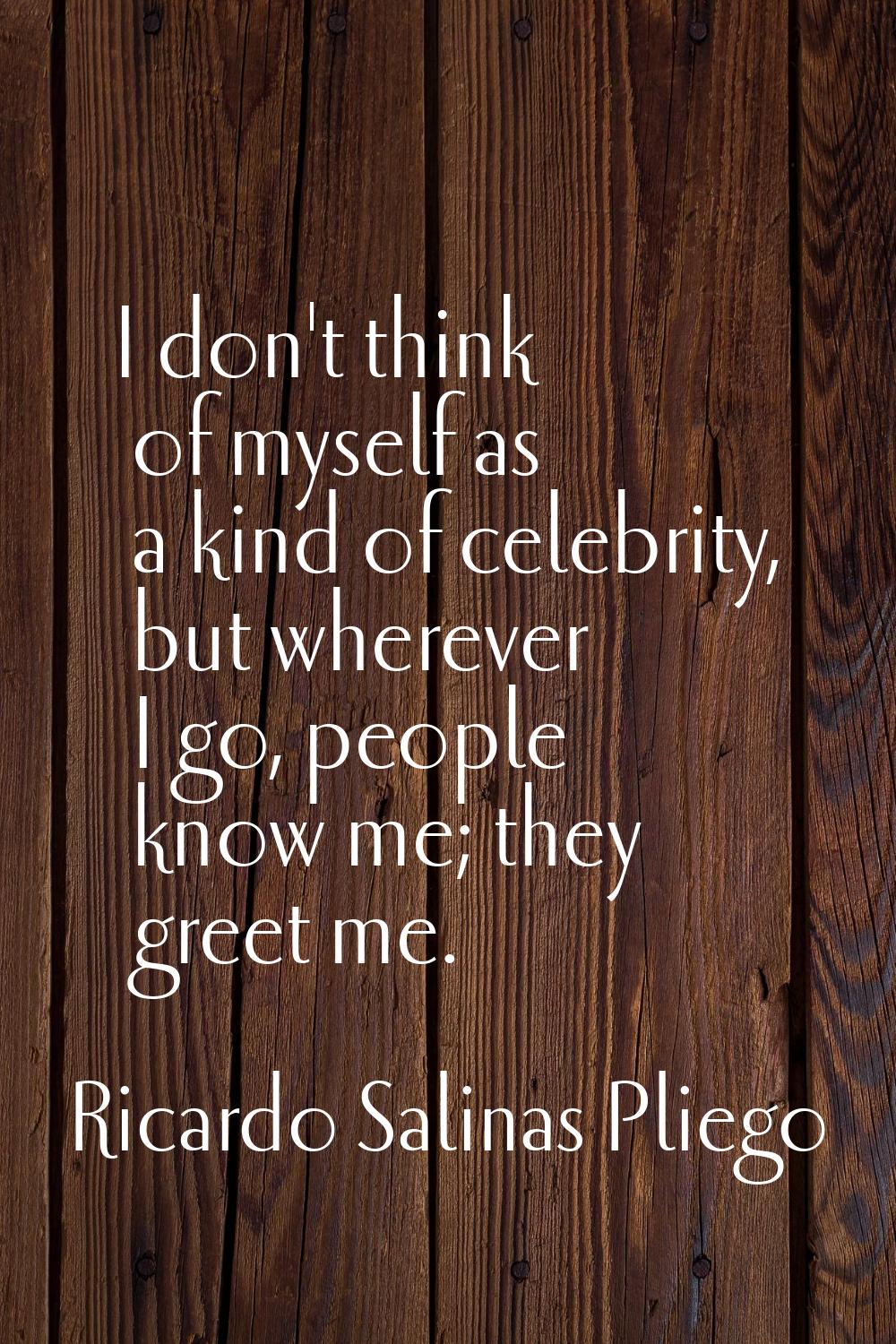 I don't think of myself as a kind of celebrity, but wherever I go, people know me; they greet me.