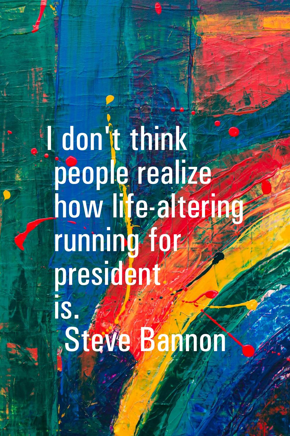I don't think people realize how life-altering running for president is.