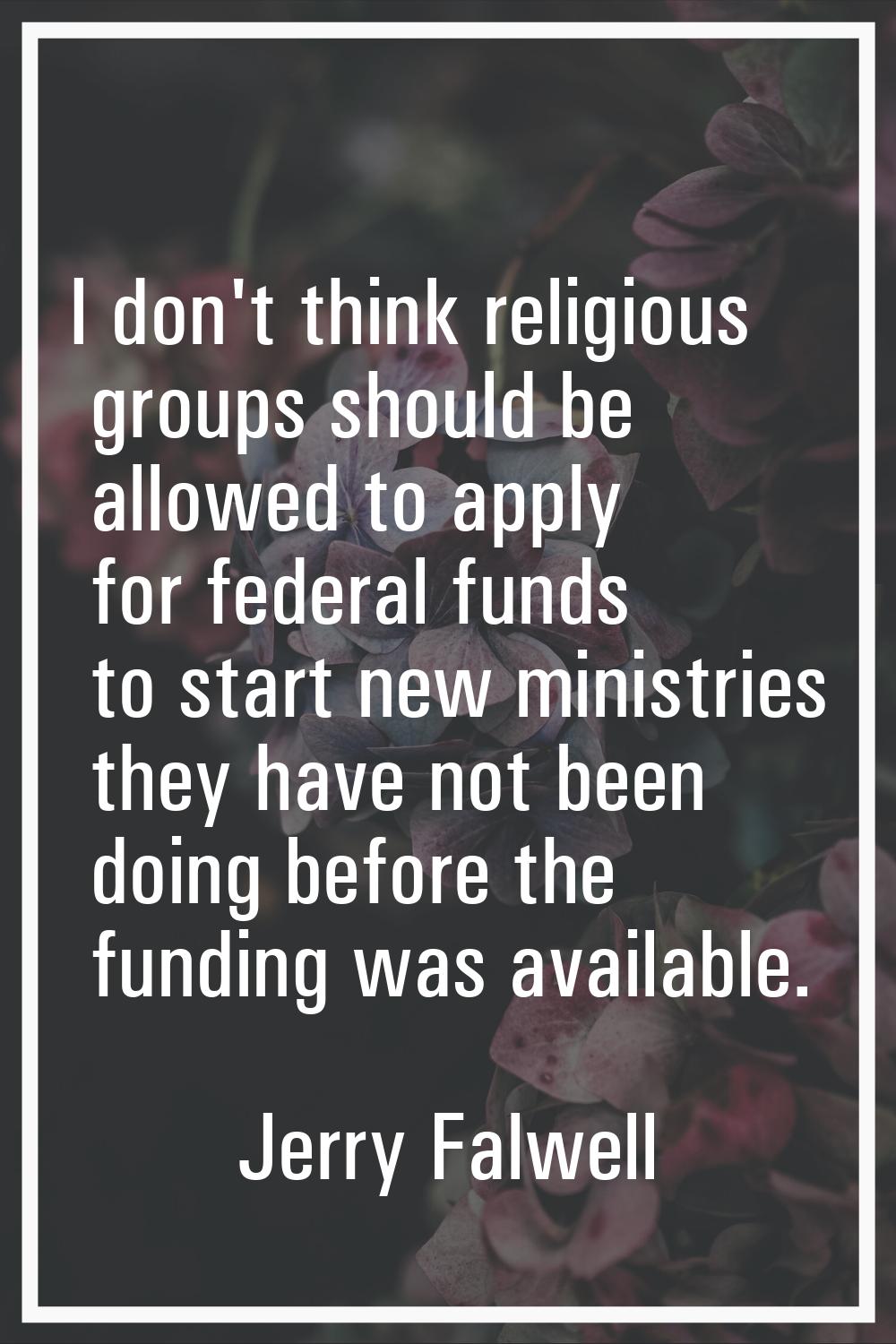 I don't think religious groups should be allowed to apply for federal funds to start new ministries