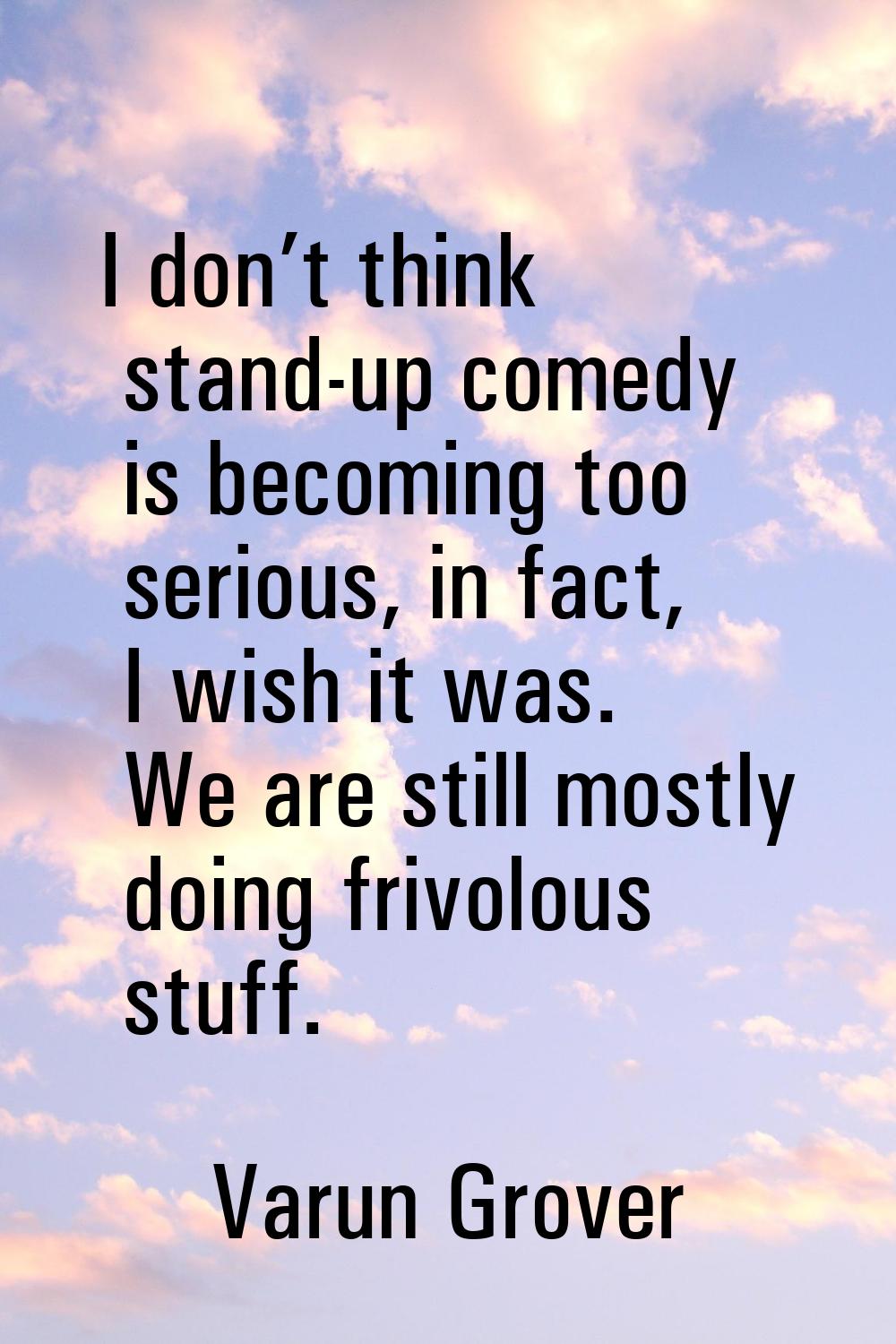 I don’t think stand-up comedy is becoming too serious, in fact, I wish it was. We are still mostly 