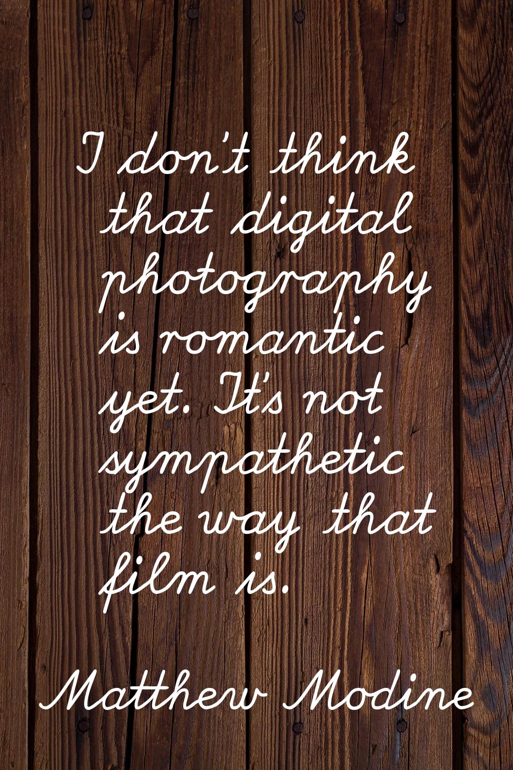 I don't think that digital photography is romantic yet. It's not sympathetic the way that film is.