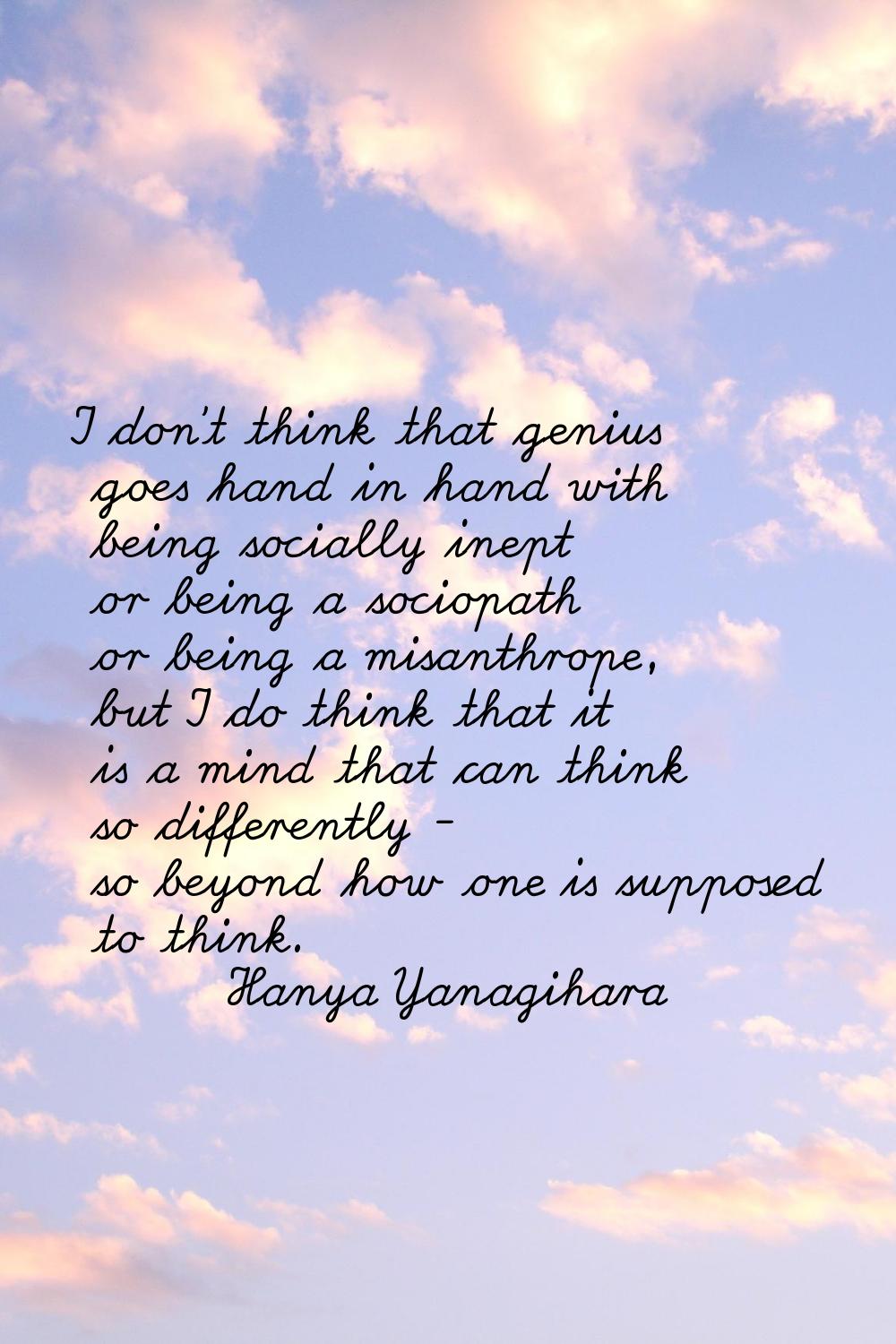 I don't think that genius goes hand in hand with being socially inept or being a sociopath or being