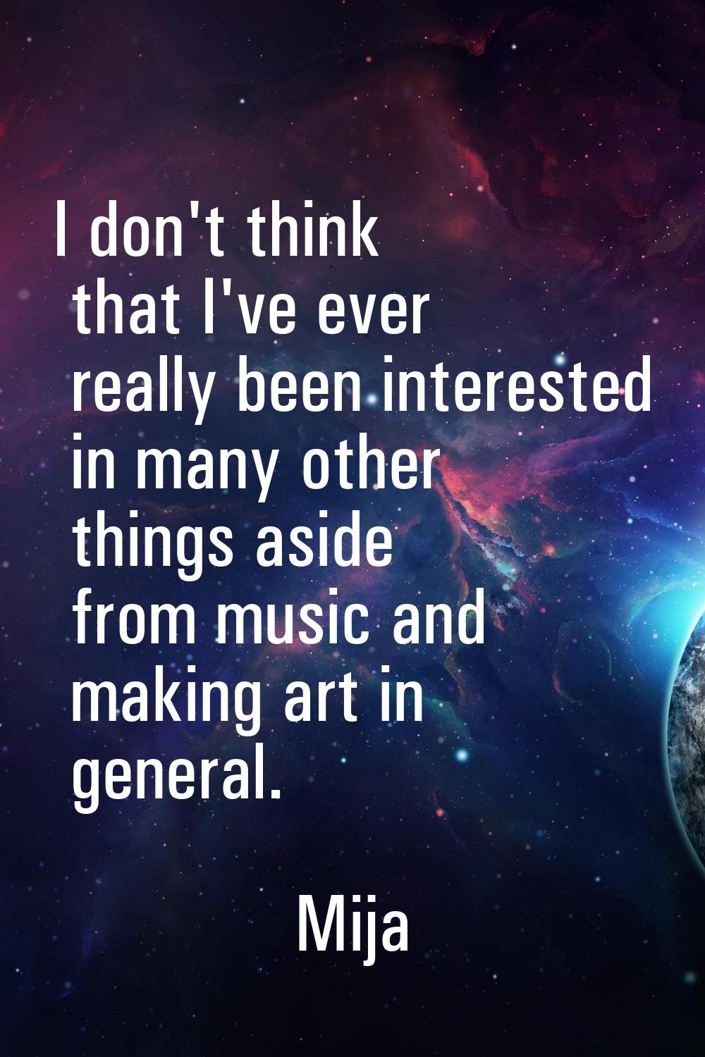 I don't think that I've ever really been interested in many other things aside from music and makin