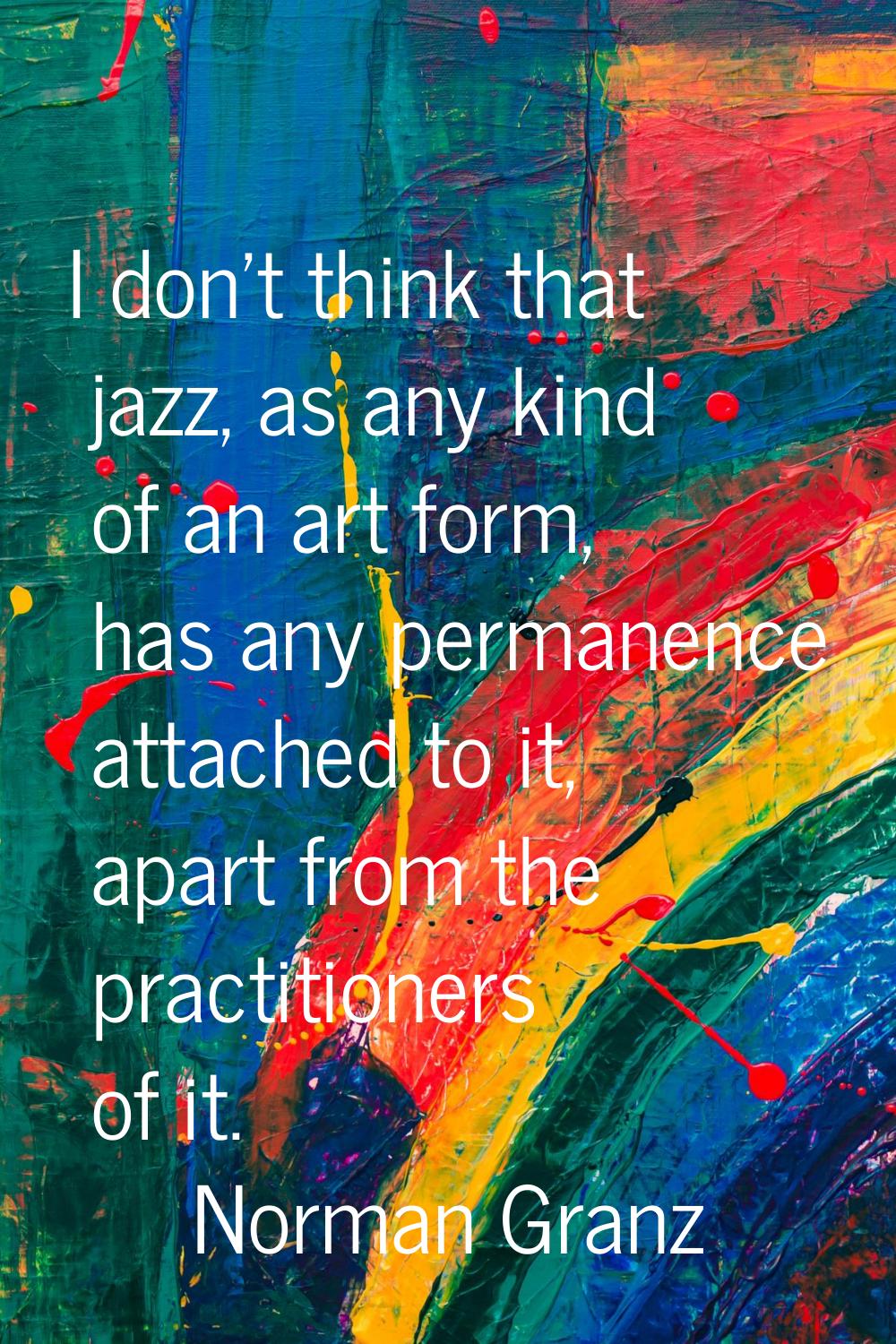 I don't think that jazz, as any kind of an art form, has any permanence attached to it, apart from 