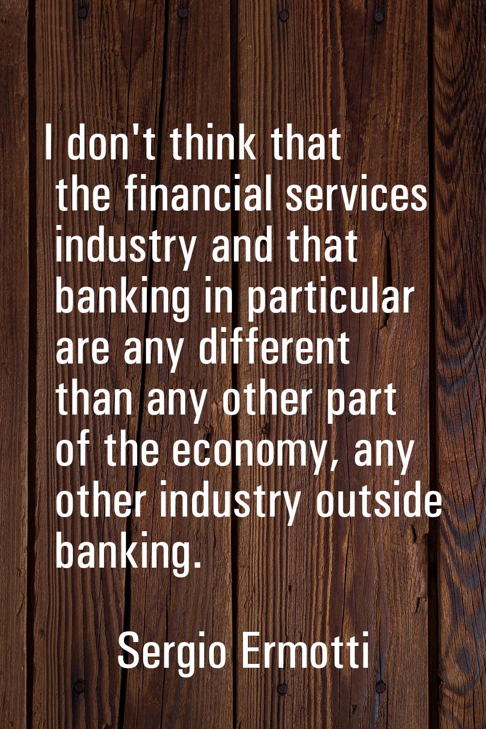 I don't think that the financial services industry and that banking in particular are any different