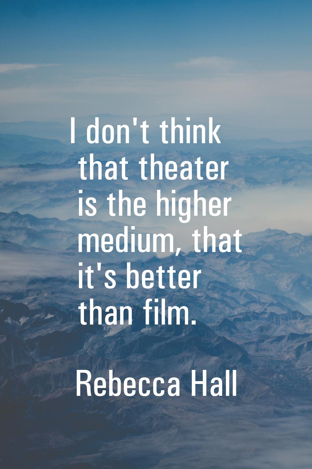 I don't think that theater is the higher medium, that it's better than film.