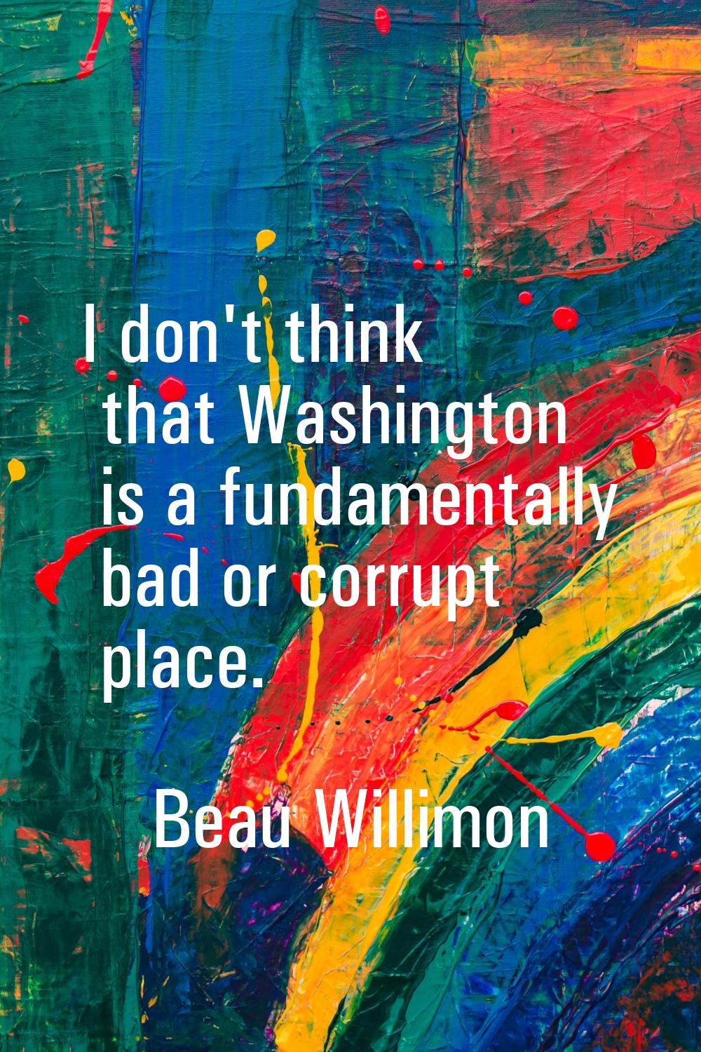 I don't think that Washington is a fundamentally bad or corrupt place.