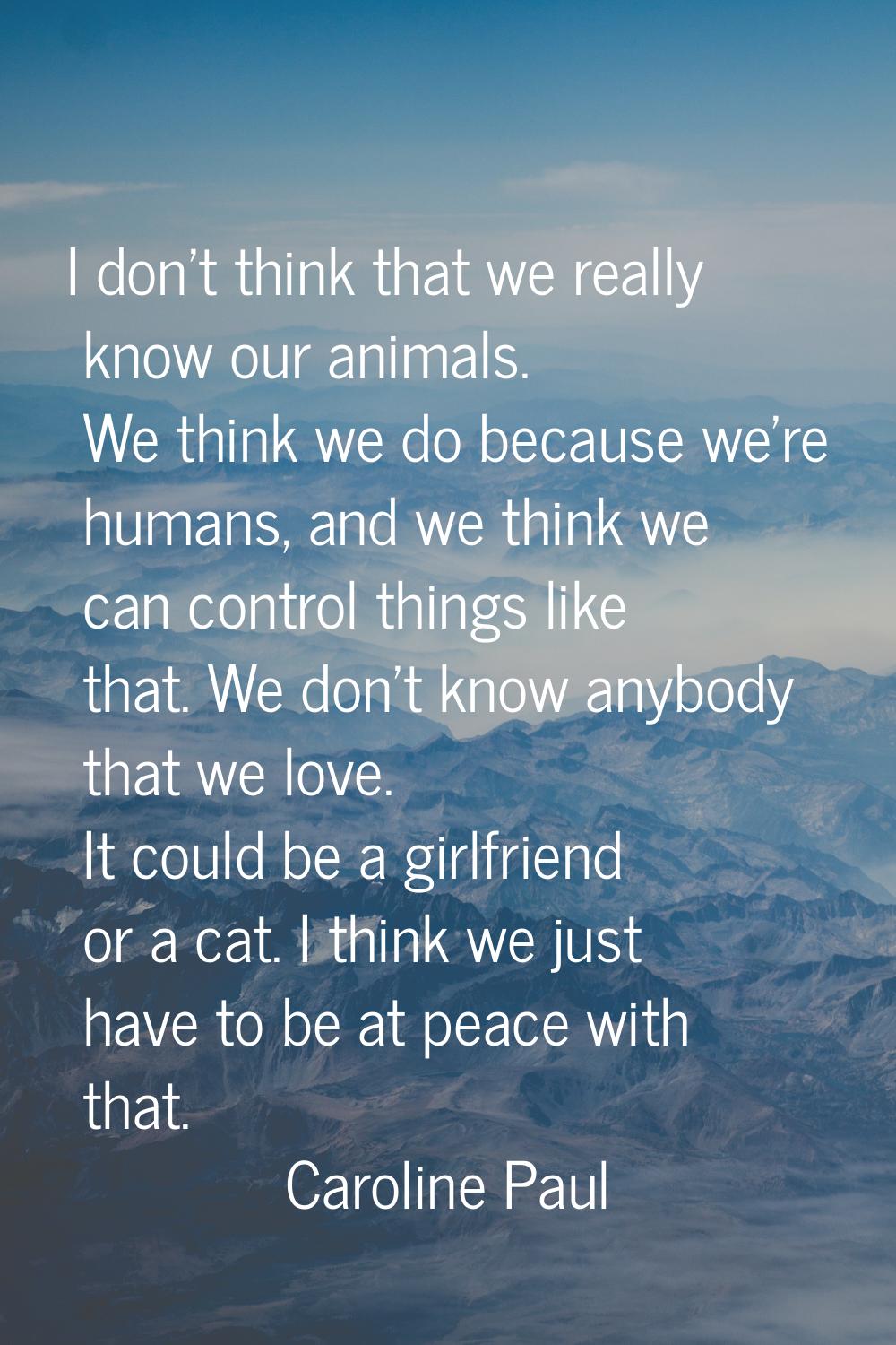 I don't think that we really know our animals. We think we do because we're humans, and we think we