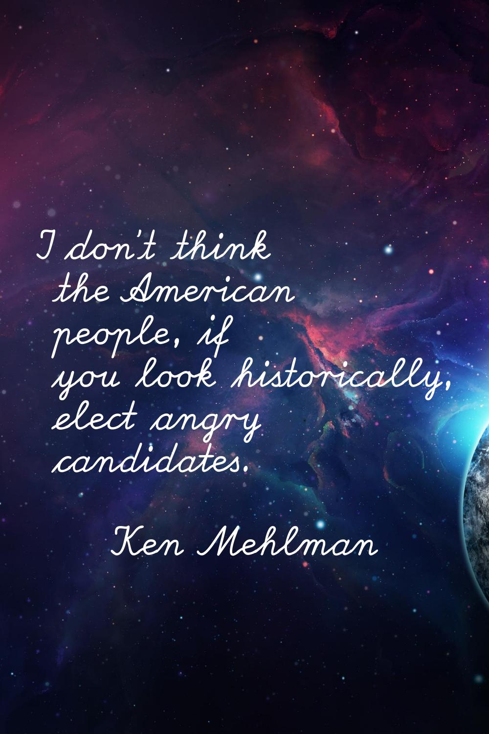 I don't think the American people, if you look historically, elect angry candidates.