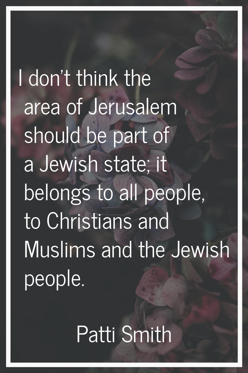 I don't think the area of Jerusalem should be part of a Jewish state; it belongs to all people, to 