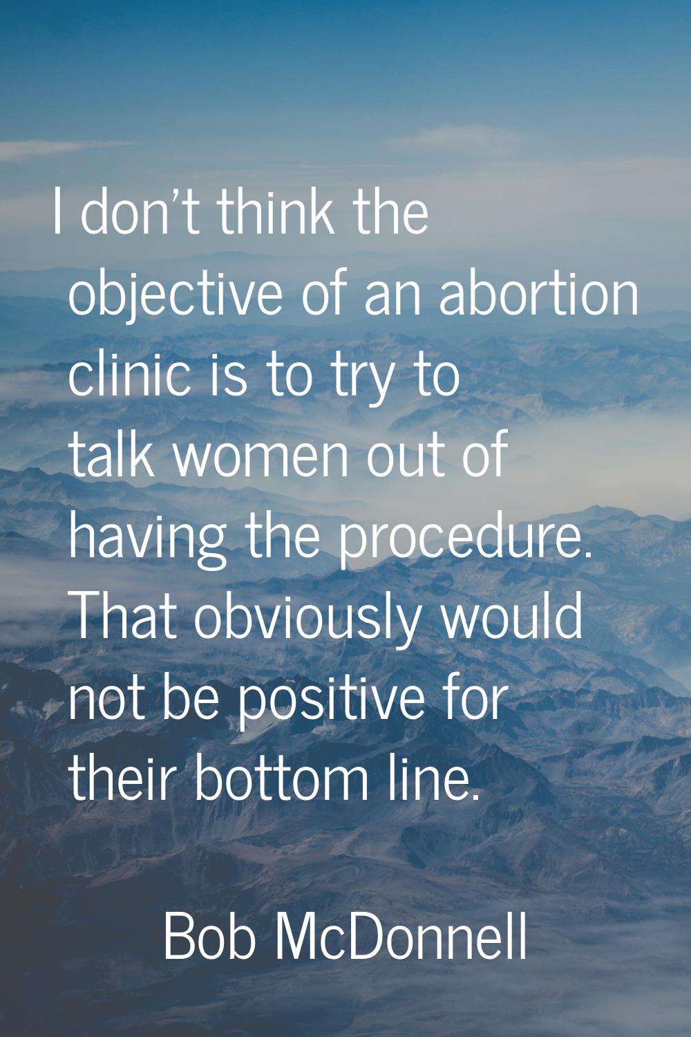 I don't think the objective of an abortion clinic is to try to talk women out of having the procedu