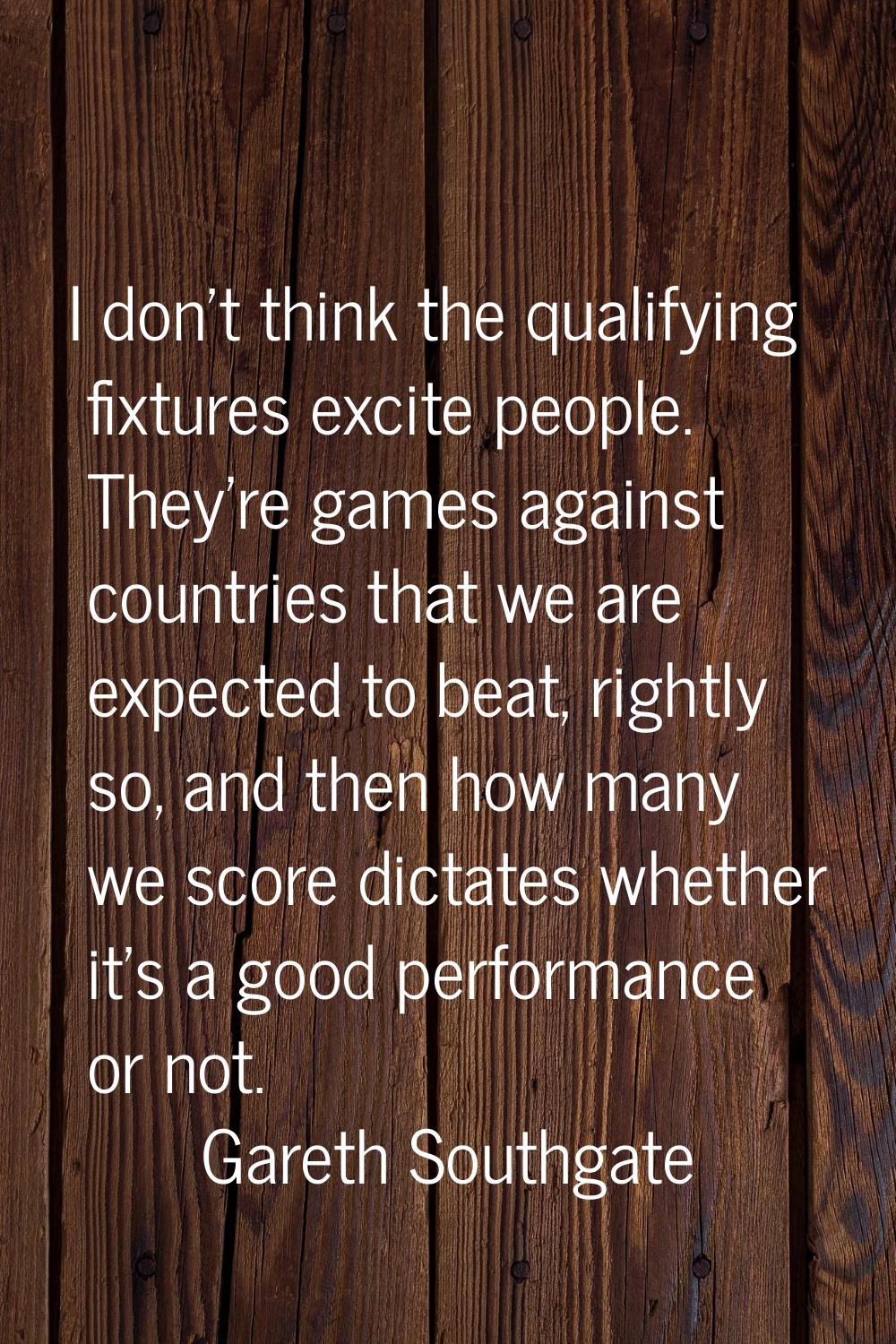 I don't think the qualifying fixtures excite people. They're games against countries that we are ex